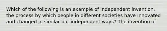 Which of the following is an example of independent invention, the process by which people in different societies have innovated and changed in similar but independent ways? The invention of