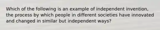 Which of the following is an example of independent invention, the process by which people in different societies have innovated and changed in similar but independent ways?