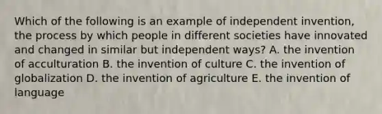 Which of the following is an example of independent invention, the process by which people in different societies have innovated and changed in similar but independent ways? A. the invention of acculturation B. the invention of culture C. the invention of globalization D. the invention of agriculture E. the invention of language