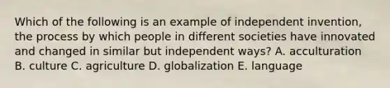 Which of the following is an example of independent invention, the process by which people in different societies have innovated and changed in similar but independent ways? A. acculturation B. culture C. agriculture D. globalization E. language