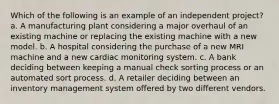 Which of the following is an example of an independent project? a. A manufacturing plant considering a major overhaul of an existing machine or replacing the existing machine with a new model. b. A hospital considering the purchase of a new MRI machine and a new cardiac monitoring system. c. A bank deciding between keeping a manual check sorting process or an automated sort process. d. A retailer deciding between an inventory management system offered by two different vendors.