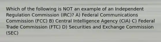 Which of the following is NOT an example of an Independent Regulation Commission (IRC)? A) Federal Communications Commission (FCC) B) Central Intelligence Agency (CIA) C) Federal Trade Commission (FTC) D) Securities and Exchange Commission (SEC)