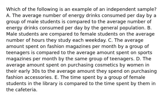 Which of the following is an example of an independent sample? A. The average number of energy drinks consumed per day by a group of male students is compared to the average number of energy drinks consumed per day by the general population. B. Male students are compared to female students on the average number of hours they study each weekday. C. The average amount spent on fashion magazines per month by a group of teenagers is compared to the average amount spent on sports magazines per month by the same group of teenagers. D. The average amount spent on purchasing cosmetics by women in their early 30s to the average amount they spend on purchasing fashion accessories. E. The time spent by a group of female students in the library is compared to the time spent by them in the cafeteria.