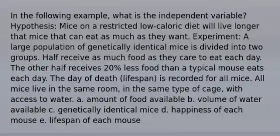 In the following example, what is the independent variable? Hypothesis: Mice on a restricted low-caloric diet will live longer that mice that can eat as much as they want. Experiment: A large population of genetically identical mice is divided into two groups. Half receive as much food as they care to eat each day. The other half receives 20% less food than a typical mouse eats each day. The day of death (lifespan) is recorded for all mice. All mice live in the same room, in the same type of cage, with access to water. a. amount of food available b. volume of water available c. genetically identical mice d. happiness of each mouse e. lifespan of each mouse