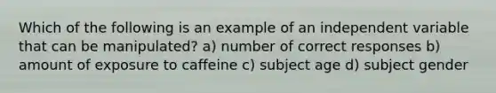 Which of the following is an example of an independent variable that can be manipulated? a) number of correct responses b) amount of exposure to caffeine c) subject age d) subject gender