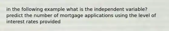 in the following example what is the independent variable? predict the number of mortgage applications using the level of interest rates provided