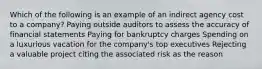 Which of the following is an example of an indirect agency cost to a company? Paying outside auditors to assess the accuracy of financial statements Paying for bankruptcy charges Spending on a luxurious vacation for the company's top executives Rejecting a valuable project citing the associated risk as the reason