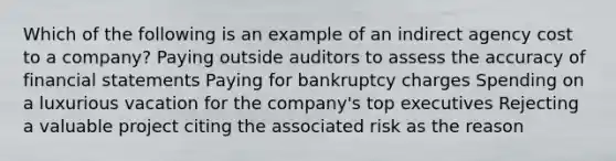 Which of the following is an example of an indirect agency cost to a company? Paying outside auditors to assess the accuracy of financial statements Paying for bankruptcy charges Spending on a luxurious vacation for the company's top executives Rejecting a valuable project citing the associated risk as the reason