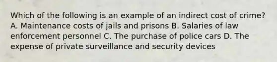 Which of the following is an example of an indirect cost of crime? A. Maintenance costs of jails and prisons B. Salaries of law enforcement personnel C. The purchase of police cars D. The expense of private surveillance and security devices