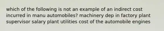 which of the following is not an example of an indirect cost incurred in manu automobiles? machinery dep in factory plant supervisor salary plant utilities cost of the automobile engines