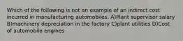 Which of the following is not an example of an indirect cost incurred in manufacturing automobiles. A)Plant supervisor salary B)machinery depreciation in the factory C)plant utilities D)Cost of automobile engines