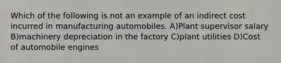 Which of the following is not an example of an indirect cost incurred in manufacturing automobiles. A)Plant supervisor salary B)machinery depreciation in the factory C)plant utilities D)Cost of automobile engines