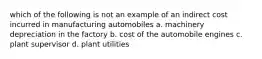 which of the following is not an example of an indirect cost incurred in manufacturing automobiles a. machinery depreciation in the factory b. cost of the automobile engines c. plant supervisor d. plant utilities