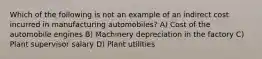 Which of the following is not an example of an indirect cost incurred in manufacturing automobiles? A) Cost of the automobile engines B) Machinery depreciation in the factory C) Plant supervisor salary D) Plant utilities