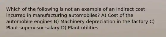 Which of the following is not an example of an indirect cost incurred in manufacturing automobiles? A) Cost of the automobile engines B) Machinery depreciation in the factory C) Plant supervisor salary D) Plant utilities