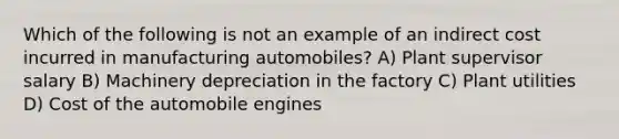 Which of the following is not an example of an indirect cost incurred in manufacturing automobiles? A) Plant supervisor salary B) Machinery depreciation in the factory C) Plant utilities D) Cost of the automobile engines