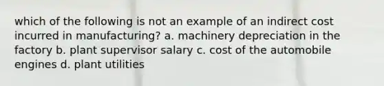 which of the following is not an example of an indirect cost incurred in manufacturing? a. machinery depreciation in the factory b. plant supervisor salary c. cost of the automobile engines d. plant utilities