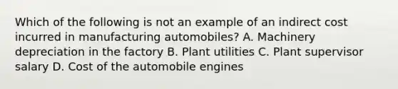 Which of the following is not an example of an indirect cost incurred in manufacturing​ automobiles? A. Machinery depreciation in the factory B. Plant utilities C. Plant supervisor salary D. Cost of the automobile engines