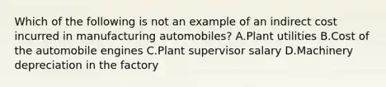 Which of the following is not an example of an indirect cost incurred in manufacturing​ automobiles? A.Plant utilities B.Cost of the automobile engines C.Plant supervisor salary D.Machinery depreciation in the factory