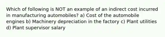 Which of following is NOT an example of an indirect cost incurred in manufacturing automobiles? a) Cost of the automobile engines b) Machinery depreciation in the factory c) Plant utilities d) Plant supervisor salary