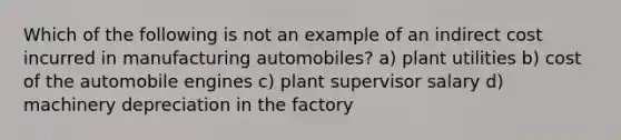 Which of the following is not an example of an indirect cost incurred in manufacturing automobiles? a) plant utilities b) cost of the automobile engines c) plant supervisor salary d) machinery depreciation in the factory