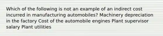 Which of the following is not an example of an indirect cost incurred in manufacturing automobiles? Machinery depreciation in the factory Cost of the automobile engines Plant supervisor salary Plant utilities