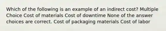 Which of the following is an example of an indirect cost? Multiple Choice Cost of materials Cost of downtime None of the answer choices are correct. Cost of packaging materials Cost of labor