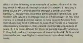 Which of the following is an example of indirect finance? A. You buy stock in Microsoft through a local OTC dealer. B. You buy a bond issued by General Electric through a broker at Smith Barney. C. You pay life insurance premiums to Franklin Life, and Franklin Life issues a mortgage loan to a homebuyer. D. You lend money to a small business owner to help expand his new firm. Individuals may find it efficient to save their funds in a financial intermediary because A. they cannot incorporate economies of scale. B. it is more difficult for them to provide liquidity services. C. they help reduce the exposure of investors to risk. D. financial intermediaries have higher transactions costs when making loans.