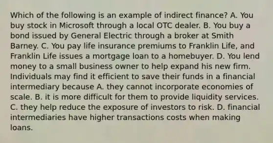 Which of the following is an example of indirect finance? A. You buy stock in Microsoft through a local OTC dealer. B. You buy a bond issued by General Electric through a broker at Smith Barney. C. You pay life insurance premiums to Franklin Life, and Franklin Life issues a mortgage loan to a homebuyer. D. You lend money to a small business owner to help expand his new firm. Individuals may find it efficient to save their funds in a financial intermediary because A. they cannot incorporate economies of scale. B. it is more difficult for them to provide liquidity services. C. they help reduce the exposure of investors to risk. D. financial intermediaries have higher transactions costs when making loans.