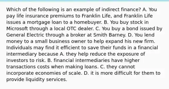 Which of the following is an example of indirect​ finance? A. You pay life insurance premiums to Franklin​ Life, and Franklin Life issues a mortgage loan to a homebuyer. B. You buy stock in Microsoft through a local OTC dealer. C. You buy a bond issued by General Electric through a broker at Smith Barney. D. You lend money to a small business owner to help expand his new firm. Individuals may find it efficient to save their funds in a financial intermediary because A. they help reduce the exposure of investors to risk. B. financial intermediaries have higher transactions costs when making loans. C. they cannot incorporate economies of scale. D. it is more difficult for them to provide liquidity services.