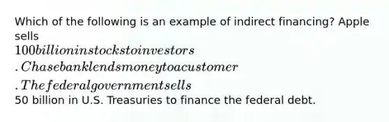 Which of the following is an example of indirect financing? Apple sells 100 billion in stocks to investors. Chase bank lends money to a customer. The federal government sells50 billion in U.S. Treasuries to finance the federal debt.