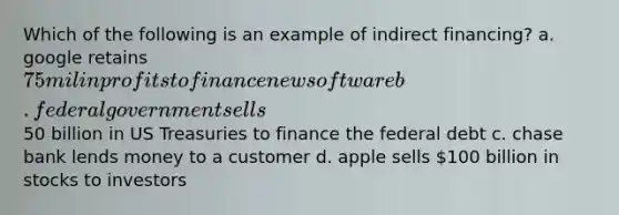 Which of the following is an example of indirect financing? a. google retains 75 mil in profits to finance new software b. federal government sells50 billion in US Treasuries to finance the federal debt c. chase bank lends money to a customer d. apple sells 100 billion in stocks to investors