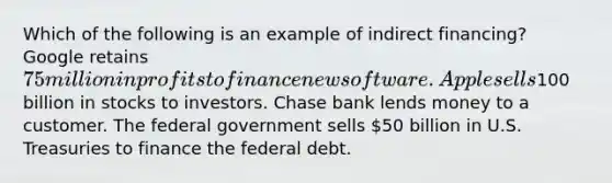 Which of the following is an example of indirect financing? Google retains 75 million in profits to finance new software. Apple sells100 billion in stocks to investors. Chase bank lends money to a customer. The federal government sells 50 billion in U.S. Treasuries to finance the federal debt.