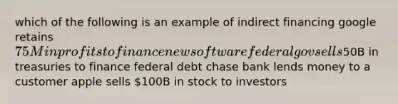 which of the following is an example of indirect financing google retains 75M in profits to finance new software federal gov sells50B in treasuries to finance federal debt chase bank lends money to a customer apple sells 100B in stock to investors