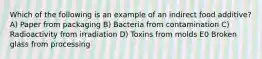 Which of the following is an example of an indirect food additive? A) Paper from packaging B) Bacteria from contamination C) Radioactivity from irradiation D) Toxins from molds E0 Broken glass from processing