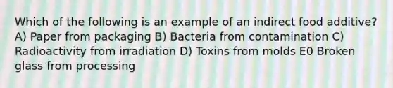 Which of the following is an example of an indirect food additive? A) Paper from packaging B) Bacteria from contamination C) Radioactivity from irradiation D) Toxins from molds E0 Broken glass from processing