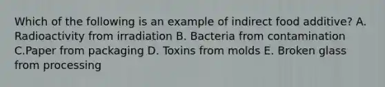 Which of the following is an example of indirect food additive? A. Radioactivity from irradiation B. Bacteria from contamination C.Paper from packaging D. Toxins from molds E. Broken glass from processing