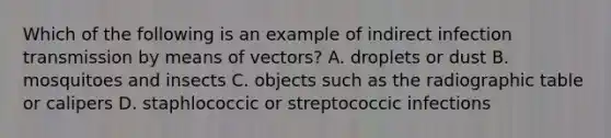 Which of the following is an example of indirect infection transmission by means of vectors? A. droplets or dust B. mosquitoes and insects C. objects such as the radiographic table or calipers D. staphlococcic or streptococcic infections