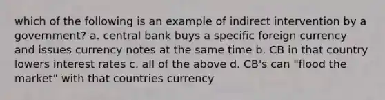 which of the following is an example of indirect intervention by a government? a. central bank buys a specific foreign currency and issues currency notes at the same time b. CB in that country lowers interest rates c. all of the above d. CB's can "flood the market" with that countries currency