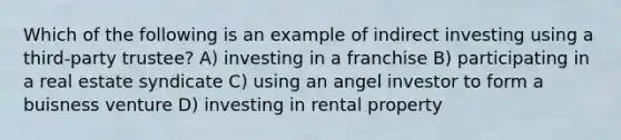 Which of the following is an example of indirect investing using a third-party trustee? A) investing in a franchise B) participating in a real estate syndicate C) using an angel investor to form a buisness venture D) investing in rental property