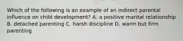 Which of the following is an example of an indirect parental influence on child development? A. a positive marital relationship B. detached parenting C. harsh discipline D. warm but firm parenting