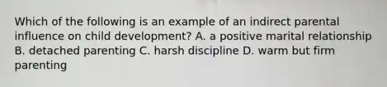 Which of the following is an example of an indirect parental influence on child development? A. a positive marital relationship B. detached parenting C. harsh discipline D. warm but firm parenting