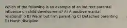 Which of the following is an example of an indirect parental influence on child development? A) A positive marital relationship B) Warm but firm parenting C) Detached parenting D) Harsh discipline