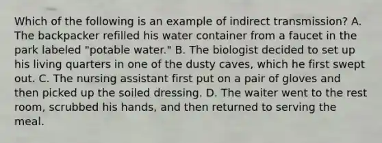 Which of the following is an example of indirect transmission? A. The backpacker refilled his water container from a faucet in the park labeled "potable water." B. The biologist decided to set up his living quarters in one of the dusty caves, which he first swept out. C. The nursing assistant first put on a pair of gloves and then picked up the soiled dressing. D. The waiter went to the rest room, scrubbed his hands, and then returned to serving the meal.