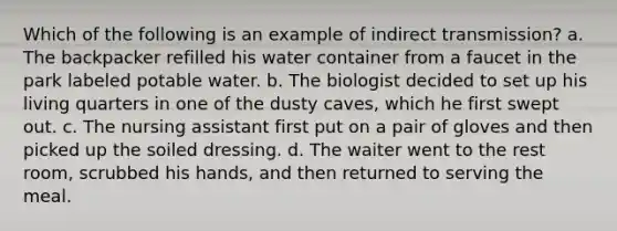 Which of the following is an example of indirect transmission? a. The backpacker refilled his water container from a faucet in the park labeled potable water. b. The biologist decided to set up his living quarters in one of the dusty caves, which he first swept out. c. The nursing assistant first put on a pair of gloves and then picked up the soiled dressing. d. The waiter went to the rest room, scrubbed his hands, and then returned to serving the meal.