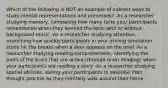 Which of the following is NOT an example of indirect ways to study mental representations and processes? -As a researcher studying memory, comparing how many facts your participants remembered when they learned the facts with or without background music -As a researcher studying attention, examining how quickly participants in your driving simulation study hit the breaks when a deer appears on the road -As a researcher studying reading comprehension, identifying the parts of the brain that are active (through brain imaging) when your participants are reading a story -As a researcher studying spatial abilities, asking your participants to describe their thought process as they mentally walk around their home