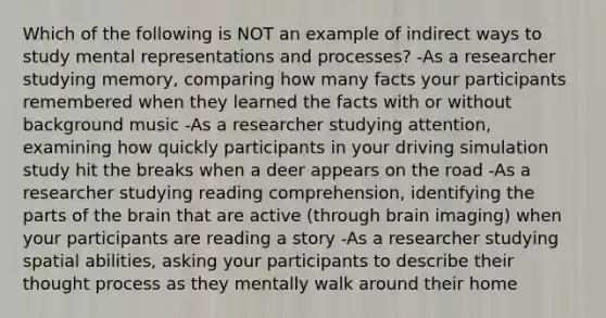 Which of the following is NOT an example of indirect ways to study mental representations and processes? -As a researcher studying memory, comparing how many facts your participants remembered when they learned the facts with or without background music -As a researcher studying attention, examining how quickly participants in your driving simulation study hit the breaks when a deer appears on the road -As a researcher studying reading comprehension, identifying the parts of the brain that are active (through brain imaging) when your participants are reading a story -As a researcher studying spatial abilities, asking your participants to describe their thought process as they mentally walk around their home