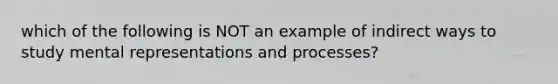 which of the following is NOT an example of indirect ways to study mental representations and processes?