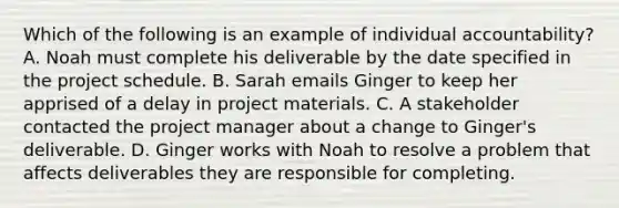 Which of the following is an example of individual accountability? A. Noah must complete his deliverable by the date specified in the project schedule. B. Sarah emails Ginger to keep her apprised of a delay in project materials. C. A stakeholder contacted the project manager about a change to Ginger's deliverable. D. Ginger works with Noah to resolve a problem that affects deliverables they are responsible for completing.