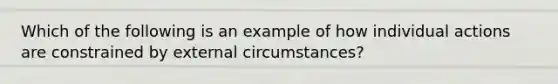 Which of the following is an example of how individual actions are constrained by external circumstances?